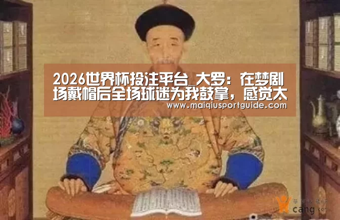 2026世界杯投注平台_大罗:在梦剧场戴帽后全场球迷为我鼓掌,感觉太美妙(图1) 2026世界杯投注平台